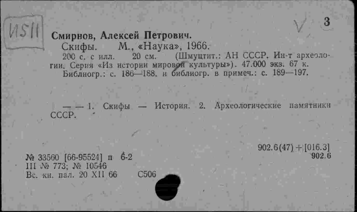 ﻿Bui
V 3
Смирнов, Алексей Петрович.
Скифы. М., «Наука», 1966.
200 с. с илл. 20 см. (Шмуцтит.: АН СССР. Ин-т археологии. Серия «Из истории мироврй культуры»). 47.000 экз. 67 к.
Библиогр.: с. 186—488, и йиблиогр. в примеч.: с. 189—197.
----1. Скифы
СССР.
История. 2. Археологические памятники
№ 33560 [66-95524] п 6-2 III № 773; № 10546 Вс. кН. пал. 20 XII 66
902.6(47)+] [016.3]
902.6